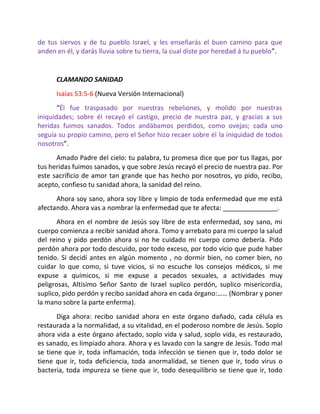 de tus siervos y de tu pueblo Israel, y les enseñarás el buen camino para que
anden en él, y darás lluvia sobre tu tierra, la cual diste por heredad á tu pueblo”.


      CLAMANDO SANIDAD
      Isaías 53:5-6 (Nueva Versión Internacional)
       “Él fue traspasado por nuestras rebeliones, y molido por nuestras
iniquidades; sobre él recayó el castigo, precio de nuestra paz, y gracias a sus
heridas fuimos sanados. Todos andábamos perdidos, como ovejas; cada uno
seguía su propio camino, pero el Señor hizo recaer sobre él la iniquidad de todos
nosotros”.
      Amado Padre del cielo: tu palabra, tu promesa dice que por tus llagas, por
tus heridas fuimos sanados, y que sobre Jesús recayó el precio de nuestra paz. Por
este sacrificio de amor tan grande que has hecho por nosotros, yo pido, recibo,
acepto, confieso tu sanidad ahora, la sanidad del reino.
      Ahora soy sano, ahora soy libre y limpio de toda enfermedad que me está
afectando. Ahora vas a nombrar la enfermedad que te afecta: _______________.
       Ahora en el nombre de Jesús soy libre de esta enfermedad, soy sano, mi
cuerpo comienza a recibir sanidad ahora. Tomo y arrebato para mi cuerpo la salud
del reino y pido perdón ahora si no he cuidado mi cuerpo como debería. Pido
perdón ahora por todo descuido, por todo exceso, por todo vicio que pude haber
tenido. Si decidí antes en algún momento , no dormir bien, no comer bien, no
cuidar lo que como, si tuve vicios, si no escuche los consejos médicos, si me
expuse a químicos, si me expuse a pecados sexuales, a actividades muy
peligrosas, Altísimo Señor Santo de Israel suplico perdón, suplico misericordia,
suplico, pido perdón y recibo sanidad ahora en cada órgano:…… (Nombrar y poner
la mano sobre la parte enferma).
       Diga ahora: recibo sanidad ahora en este órgano dañado, cada célula es
restaurada a la normalidad, a su vitalidad, en el poderoso nombre de Jesús. Soplo
ahora vida a este órgano afectado, soplo vida y salud, soplo vida, es restaurado,
es sanado, es limpiado ahora. Ahora y es lavado con la sangre de Jesús. Todo mal
se tiene que ir, toda inflamación, toda infección se tienen que ir, todo dolor se
tiene que ir, toda deficiencia, toda anormalidad, se tienen que ir, todo virus o
bacteria, toda impureza se tiene que ir, todo desequilibrio se tiene que ir, todo
 
