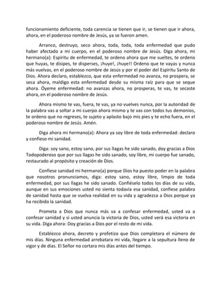funcionamiento deficiente, toda carencia se tienen que ir, se tienen que ir ahora,
ahora, en el poderoso nombre de Jesús, ya se fueron amen.
      Arranco, destruyo, seco ahora, toda, toda, toda enfermedad que pudo
haber afectado a mi cuerpo, en el poderoso nombre de Jesús. Diga ahora, mi
hermano(a): Espíritu de enfermedad, te ordeno ahora que me sueltes, te ordeno
que huyas, te disipes, te disperses, ¡huye!, ¡huye!! Ordeno que te vayas y nunca
más vuelvas, en el poderoso nombre de Jesús y por el poder del Espíritu Santo de
Dios. Ahora declaro, establezco, que esta enfermedad no avanza, no prospera, se
seca ahora, maldigo esta enfermedad desde su misma raíz para que se seque
ahora. Óyeme enfermedad: no avanzas ahora, no prosperas, te vas, te secaste
ahora, en el poderoso nombre de Jesús.
       Ahora mismo te vas, fuera, te vas, ya no vuelves nunca, por la autoridad de
la palabra vas a soltar a mi cuerpo ahora mismo y te vas con todos tus demonios,
te ordeno que no regreses, te sujeto y aplasto bajo mis pies y te echo fuera, en el
poderoso nombre de Jesús. Amén.
      Diga ahora mi hermano(a): Ahora ya soy libre de toda enfermedad: declaro
y confieso mi sanidad.
      Diga: soy sano, estoy sano, por sus llagas he sido sanado, doy gracias a Dios
Todopoderoso que por sus llagas he sido sanado, soy libre, mi cuerpo fue sanado,
restaurado al propósito y creación de Dios.
      Confiese sanidad mi hermano(a) porque Dios ha puesto poder en la palabra
que nosotros pronunciamos, diga: estoy sano, estoy libre, limpio de toda
enfermedad, por sus llagas he sido sanado. Confiéselo todos los días de su vida,
aunque en sus emociones usted no sienta todavía esa sanidad, confiese palabra
de sanidad hasta que se vuelva realidad en su vida y agradezca a Dios porque ya
ha recibido la sanidad.
      Prometa a Dios que nunca más va a confesar enfermedad, usted va a
confesar sanidad y si usted anuncia la victoria de Dios, usted verá esa victoria en
su vida. Diga ahora: Doy gracias a Dios por el resto de mi vida.
       Establezco ahora, decreto y profetizo que Dios completara el número de
mis días. Ninguna enfermedad arrebatara mi vida, llegare a la sepultura lleno de
vigor y de días. El Señor no cortara mis días antes del tiempo.
 