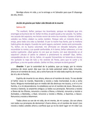 Bendigo ahora mi vida, y se la entrego a mi Salvador para que El disponga
de ella, Amen.


      Acción de gracias por haber sido librado de la muerte
      Salmos 30
       “Te exaltaré, Señor, porque me levantaste, porque no dejaste que mis
enemigos se burlaran de mí. Señor mi Dios, te pedí ayuda y me sanaste. Tú, Señor,
me sacaste del sepulcro; me hiciste revivir de entre los muertos. Canten al Señor,
ustedes sus fieles; alaben su santo nombre. Porque sólo un instante dura su
enojo, pero toda una vida su bondad. Si por la noche hay llanto, por la mañana
habrá gritos de alegría. Cuando me sentí seguro, exclamé: Jamás seré conmovido.
Tú, Señor, en tu buena voluntad, me afirmaste en elevado baluarte; pero
escondiste tu rostro, y yo quedé confundido. A ti clamo, Señor soberano; a ti me
vuelvo suplicante. ¿Qué ganas tú con que yo muera, con que descienda yo al
sepulcro? ¿Acaso el polvo te alabará o proclamará tu verdad? Oye, Señor;
compadécete de mí. ¡Sé tú, Señor, mi ayuda! Convertiste mi lamento en danza;
me quitaste la ropa de luto y me vestiste de fiesta, para que te cante y te
glorifique, y no me quede callado. ¡Señor mi Dios, siempre te daré gracias!”
      Oración: Y por la autoridad de la palabra, que yo tengo, por la misma
promesa de Jesús quien dijo que nos da toda potestad sobre todo inmundo,
ahora en el nombre de Jesús, ato y echo fuera de mi vida todo espíritu de muerte,
de mí y de mi familia.
       Espíritu de muerte te vas ahora, ahora en el nombre de Jesús. Te vas donde
el Señor Jesús te mande, Reprendo y resisto a toda mortandad, la ato y echo
fuera. Ninguna mortandad que en medio del día destruya me tocara, a mí ni a mi
familia, ni a mi descendencia: lo establezco así en el nombre de Jesús. Renuncio y
resisto a Satanás, la serpiente antigua y a todas sus jerarquías. Renuncio y resisto
a Diana de los Efesios, renuncio y resisto a Sheva, a Astarot, renuncio y resisto a
Asmodeo, a Beelzebu, a Baal, renuncio y resisto a Moloc, a Quemos, a Quiun.
Renuncio y resisto a Mammon.
       Todos ahora se van de mi vida, de mi mente, de mi cuerpo. ¡Se van ahora
con todas sus jerarquías de demonios! ¡Fuera ahora, en el nombre de Jesús! ¡Los
resisto a todos ustedes ahora y confieso que ya no les daré lugar en mi vida! Los
 
