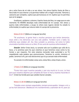 ato y echo fuera de mi vida y se van ahora. Ven ahora Espíritu Santo de Dios y
llena toda mi casa interior y no permitas habitar allí a ningún inmundo. Tómame y
satúrame por completo, suplico que permanezcas en mí. Suplico que no permitas
que yo te apague.
      Enséñame, ayúdame y sáname. Espíritu Santo de Dios, te ruego que en este
momento TÚ MISMO desalojes toda enfermedad de mi cuerpo. Ven ahora y
quema toda enfermedad, y ocupa tú ahora esos lugares donde ha estado la
enfermedad, te suplico que satures todo mi cuerpo de tu presencia.


      Mateo 8:16-17 (Biblia en Lenguaje Sencillo)
      “Al anochecer, la gente llevó a muchas personas que tenían demonios.
Jesús echó a los demonios con una sola palabra. También sanó a todos los
enfermos que estaban allí. Así, Dios cumplió su promesa, tal como lo había
anunciado el profeta Isaías en su libro: Él nos sanó de nuestras enfermedades”.
       Oración: Señor Cristo Jesús, tu sanaste solo con la palabra que salía de tu
boca, y tu promesa para los que creemos es que haremos cosas como tu las
hiciste y aun mayores. Por esto estamos tomando toda autoridad y se TU
respaldando cada palabra que pronunciemos. Tenemos la unción, tenemos el
poder, tenemos la fe, por esto declaramos que tú ya sanaste toda enfermedad.
      Ya sanaste mi enfermedad, estoy sano, estoy libre, estoy limpio, amen.


      1 Pedro 2:24 (Biblia en Lenguaje Sencillo)
       “Cristo hizo suyos nuestros pecados, y por eso murió en la cruz. Lo hizo
para que nosotros dejemos por completo de hacer el mal y vivamos haciendo el
bien”. Cristo fue herido para que ustedes fueran sanados.


      Mateo 11:28-30 (Biblia en Lenguaje Sencillo)
       “Ustedes viven siempre angustiados; siempre preocupados. Vengan a mí, y
yo los haré descansar. Obedezcan mis mandamientos y aprendan de mí, pues yo
 