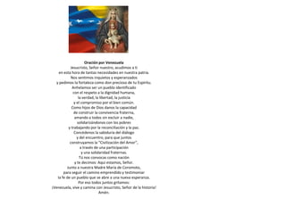 Oración por Venezuela
            Jesucristo, Señor nuestro, acudimos a ti
    en esta hora de tantas necesidades en nuestra patria.
            Nos sentimos inquietos y esperanzados
  y pedimos la fortaleza como don precioso de tu Espíritu.
             Anhelamos ser un pueblo identificado
              con el respeto a la dignidad humana,
                  la verdad, la libertad, la justicia
               y el compromiso por el bien común.
             Como hijos de Dios danos la capacidad
               de construir la convivencia fraterna,
               amando a todos sin excluir a nadie,
                 solidarizándonos con los pobres
           y trabajando por la reconciliación y la paz.
               Concédenos la sabiduría del diálogo
                 y del encuentro, para que juntos
            construyamos la “Civilización del Amor”,
                   a través de una participación
                    y una solidaridad fraternas.
                   Tú nos convocas como nación
               y te decimos: Aquí estamos, Señor.
          Junto a nuestra Madre María de Coromoto,
       para seguir el camino emprendido y testimoniar
   la fe de un pueblo que se abre a una nueva esperanza.
                  Por eso todos juntos gritamos:
¡Venezuela, vive y camina con Jesucristo, Señor de la historia!
                               Amén.
 