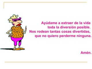 Ayúdame a extraer de la vida 
toda la diversión posible. 
Nos rodean tantas cosas divertidas, 
que no quiero perderme ninguna. 
Amén. 
 