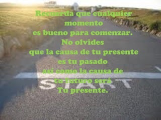 Recuerda que cualquier momento es bueno para comenzar.  No olvides  que la causa de tu presente es tu pasado  así como la causa de  tu futuro será  Tu presente.  