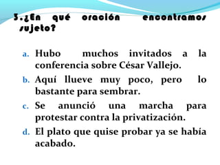 3.¿En qué oración encontramos
sujeto?
a. Hubo muchos invitados a la
conferencia sobre César Vallejo.
b. Aquí llueve muy poco, pero lo
bastante para sembrar.
c. Se anunció una marcha para
protestar contra la privatización.
d. El plato que quise probar ya se había
acabado.
 
