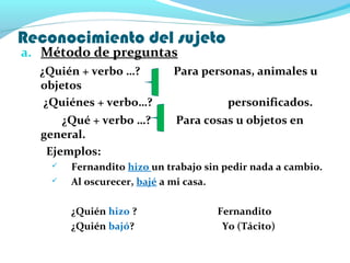 Reconocimiento del sujeto
a. Método de preguntas
¿Quién + verbo …? Para personas, animales u
objetos
¿Quiénes + verbo…? personificados.
¿Qué + verbo …? Para cosas u objetos en
general.
Ejemplos:
 Fernandito hizo un trabajo sin pedir nada a cambio.
 Al oscurecer, bajé a mi casa.
¿Quién hizo ? Fernandito
¿Quién bajó? Yo (Tácito)
 