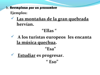 b. Reemplazo por un pronombre
Ejemplos:
 Las montañas de la gran quebrada
hervían.
“Ellas “
 A los turistas europeos les encanta
la música quechua.
“Esa”
 Estudiar es progresar.
“ Eso”
 