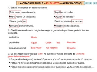 LA ORACIÓN SIMPLE – EL SUJETO – ACTIVIDADES (3)
1. Señala los sujetos en estas oraciones.

Esta mujer necesita ayuda.                    Aquél es mi coche.

María recibió un telegrama.                   ¿Quién ha llamado?

No me gusta eso.                              Son importantes tus razones.

El bueno siempre triunfa.                     Nosotros no lo sabíamos.

2. Clasifícalos en el cuadro según la categoría gramatical que desempeñe la función
de sujeto.
sustantivo              María

pronombre              Aquél           Quién      eso        Nosotros

sintagma nominal       Esta mujer       tus razones          El bueno

3. Da tres razones por las que “a mí” no puede ser nunca el sujeto de “A mí me
gusta la tarta de queso”.
  Porque el verbo (gusta) está en 3.ª persona y “a mí” es un pronombre de 1.ª persona .
 Porque “a mí” es un sintagma preposicional y éstos nunca pueden ser sujeto .
 Porque los únicos pronombres que pueden ser sujeto son: yo, tú, él/ella, nosotros/as….
 