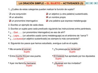 LA ORACIÓN SIMPLE – EL SUJETO – ACTIVIDADES (3)

1. ¿Cuáles de estas categorías pueden realizar la función de sujeto?

 una conjunción                       x
                                        un adjetivo (u otra palabra) sustantivado.
 un adverbio                          x
                                        un nombre propio
x
 un pronombre interrogativo           x
                                        una palabra que exprese metalenguaje
2. Escribe un ejemplo de cada clase.
3. Escribe un sujeto para cada predicado siguiendo las instrucciones entre paréntesis.
 ¿…………… (un pronombre interrogativo) es eso de ahí?
    Qué
 ¿…………… (un adverbio usado como metalenguaje) es el antónimo de “cerca”?
    Lejos
 ¿…………… (un adjetivo sustantivado) es siempre lo más conveniente?
    Lo bueno

4. Siguiendo los pasos que hemos estudiado, averigua cuál es el sujeto.

 Me encanta el azúcar.                       ¿Te preocupa su tardanza?
               Sujeto                                        Sujeto
 Entra mucho frío por esa puerta.            El Estatuto fue aprobado por los diputados
         Sujeto                                 Sujeto

 Ayer me llamó tu hermano.                   ¿Quiénes son los invitados?
                  Sujeto                         Sujeto
 