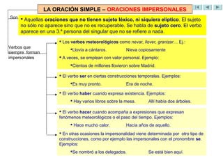 LA ORACIÓN SIMPLE – ORACIONES IMPERSONALES
Son 
      Aquellas oraciones que no tienen sujeto léxico, ni siquiera elíptico. El sujeto
     no sólo no aparece sino que no es recuperable. Se habla de sujeto cero. El verbo
     aparece en una 3.ª persona del singular que no se refiere a nada.

                       Los verbos meteorológicos como nevar, llover, granizar… Ej.:
Verbos que
                           Llovía a cántaros.          Nieva copiosamente
siempre forman
impersonales           A veces, se emplean con valor personal. Ejemplo:
                           Cientos de millones llovieron sobre Madrid.

                       El verbo ser en ciertas construcciones temporales. Ejemplos:
                           Es muy pronto.              Era de noche.

                       El verbo haber cuando expresa existencia. Ejemplos:
                            Hay varios libros sobre la mesa.      Allí había dos árboles.

                       El verbo hacer cuando acompaña a expresiones que expresan
                      fenómenos meteorológicos o el paso del tiempo. Ejemplos:
                            Hace mucho calor.          Hacía años de aquello.
                       En otras ocasiones la impersonalidad viene determinada por otro tipo de
                      construcciones, como por ejemplo las impersonales con el pronombre se.
                      Ejemplos:
                           Se nombró a los delegados.             Se está bien aquí.
 