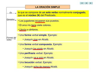 LA ORACIÓN SIMPLE

   Es        la que se compone de un solo verbo normalmente conjugado,
             que es el núcleo (N) del Predicado.
Ejemplos:
             • Los jugadores ocuparon sus puestos.
             • El arco iris tiene siete colores.
             • Llovía a cántaros.

             • Una forma verbal simple. Ejemplo:
Formas del
verbo:            • Joaquín vive en Alcalá.

             • Una forma verbal compuesta. Ejemplo:
                  • Joaquín ha vivido en Alcalá.
             • Una perífrasis verbal. Ejemplo:
                  • Joaquín va a vivir en Alcalá.
             • Una locución verbal. Ejemplo:
                  • Joaquín echa de menos Alcalá.
 