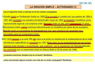 LA ORACIÓN SIMPLE – ACTIVIDADES (1)
 Lee el siguiente texto y subraya en él los verbos conjugados.

1 Gandhi nació en Portbandar (India) en 1869.2
                                             Fue enviado a Londres por sus padres de 1888 a
 1891.3 completó sus estudios de Derecho.4En mayo de 1893 se trasladó a Sudáfrica como
      Allí
 representante legal de una empresa india. 1
                                           Pensaba estar un año, pero permaneció 21 años.
5Numerosos indios sufrían entonces discriminación en Sudáfrica por parte de los europeos.
 2Gandhi inició un movimiento de desobediencia civil, que concluyó con acuerdos muy
 favorables para los inmigrantes indios.

6 En 1915 regresó a su país. 7 dio inicio a la lucha no violenta por la independencia de la India
                             Allí
 del dominio inglés.8Esta se consiguió en 1947.3
                                               Este logro se vio ensombrecido por las luchas
 internas entre hindúes y musulmanes, que acabaron con la separación de Pakistán.9Gandhi
 fue asesinado por un extremista hindú en Nueva Delhi el 30 de enero de 1948.

 ¿Cuántas oraciones simples hay en el texto? Señálalas.

 ¿Has encontrado alguna oración con más de un verbo conjugado? Señálalas.
 