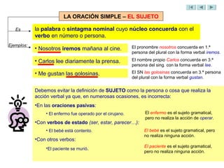 LA ORACIÓN SIMPLE – EL SUJETO

   Es       la palabra o sintagma nominal cuyo núcleo concuerda con el
            verbo en número o persona.
Ejemplos:                                                   El pronombre nosotros concuerda en 1.ª
            • Nosotros iremos mañana al cine.
                                                            persona del plural con la forma verbal iremos.

            • Carlos lee diariamente la prensa.             El nombre propio Carlos concuerda en 3.ª
                                                            persona del sing. con la forma verbal lee.
            • Me gustan las golosinas.                      El SN las golosinas concuerda en 3.ª persona
                                                            del plural con la forma verbal gustan.


            Debemos evitar la definición de SUJETO como la persona o cosa que realiza la
            acción verbal ya que, en numerosas ocasiones, es incorrecta:
            •En las oraciones pasivas:
                • El enfermo fue operado por el cirujano.         El enfermo es el sujeto gramatical,
                                                                  pero no realiza la acción de operar.
            •Con verbos de estado (ser, estar, parecer…):
                • El bebé está contento.                          El bebé es el sujeto gramatical, pero
                                                                  no realiza ninguna acción.
            •Con otros verbos:
                •El paciente se murió.                            El paciente es el sujeto gramatical,
                                                                  pero no realiza ninguna acción.
 