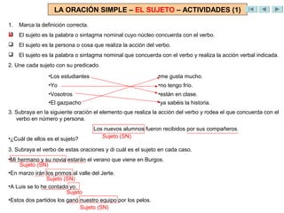 LA ORACIÓN SIMPLE – EL SUJETO – ACTIVIDADES (1)

1.   Marca la definición correcta.

X    El sujeto es la palabra o sintagma nominal cuyo núcleo concuerda con el verbo.
    El sujeto es la persona o cosa que realiza la acción del verbo.
    El sujeto es la palabra o sintagma nominal que concuerda con el verbo y realiza la acción verbal indicada.
2. Une cada sujeto con su predicado.
                 •Los estudiantes                             •me gusta mucho.
                 •Yo                                          •no tengo frío.
                 •Vosotros                                    •están en clase.
                 •El gazpacho                                 •ya sabéis la historia.
3. Subraya en la siguiente oración el elemento que realiza la acción del verbo y rodea el que concuerda con el
   verbo en número y persona.
                                     Los nuevos alumnos fueron recibidos por sus compañeros.
•¿Cuál de ellos es el sujeto?           Sujeto (SN)

3. Subraya el verbo de estas oraciones y di cuál es el sujeto en cada caso.
•Mi hermano y su novia estarán el verano que viene en Burgos.
     Sujeto (SN)
•En marzo irán los primos al valle del Jerte.
                Sujeto (SN)
•A Luis se lo he contado yo.
                        Sujeto
•Estos dos partidos los ganó nuestro equipo por los pelos.
                             Sujeto (SN)
 