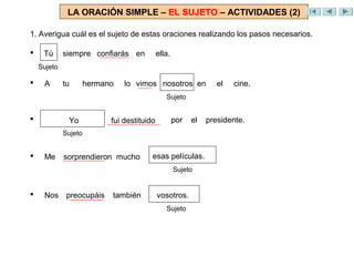 LA ORACIÓN SIMPLE – EL SUJETO – ACTIVIDADES (2)

1. Averigua cuál es el sujeto de estas oraciones realizando los pasos necesarios.

    Tú
     Yo      siempre confiarás en
                      confiaré          ella.
    Sujeto

    A       tu       hermano   lo vimos nosotros en
                                     vio Mario                el   cine.
                                             Sujeto


    El      entrenador
               Yo          fue destituido
                            fui destituido      por   el   presidente.
             Sujeto


    Me      sorprendieron mucho
              sorprendió               esa películas.
                                       esas película.
                                                Sujeto


    Nos preocupáis
          preocupa          también    su actitud.
                                        vosotros.
                                             Sujeto
 