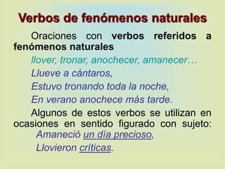 Verbos de fenómenos naturales
Oraciones con verbos referidos a
fenómenos naturales
llover, tronar, anochecer, amanecer…
Llueve a cántaros,
Estuvo tronando toda la noche,
En verano anochece más tarde.
Algunos de estos verbos se utilizan en
ocasiones en sentido figurado con sujeto:
Amaneció un día precioso,
Llovieron críticas.
 