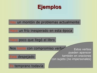 Ejemplos
Hay un montón de problemas actualmente
Hace un frío inesperado en esta época
Hace poco que llegó el libro
Nos basta con compromiso verbal
Es temprano todavía
Está despejado
Estos verbos
pueden aparecer
también en oraciones
con sujeto (no impersonales)
 