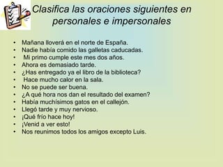 Clasifica las oraciones siguientes en
personales e impersonales
• Mañana lloverá en el norte de España.
• Nadie había comido las galletas caducadas.
• Mi primo cumple este mes dos años.
• Ahora es demasiado tarde.
• ¿Has entregado ya el libro de la biblioteca?
• Hace mucho calor en la sala.
• No se puede ser buena.
• ¿A qué hora nos dan el resultado del examen?
• Había muchísimos gatos en el callejón.
• Llegó tarde y muy nervioso.
• ¡Qué frío hace hoy!
• ¡Venid a ver esto!
• Nos reunimos todos los amigos excepto Luis.
 