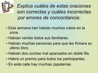 Explica cuáles de estas oraciones
son correctas y cuáles incorrectas
por errores de concordancia:
• Esta semana han habido muchos robos en la
zona.
• Habían venido todos sus familiares.
• Habían muchas personas para que les firmara su
último libro.
• Habían dos coches mal aparcados en doble fila.
• Habrá un premio para todos los participantes.
• En esta calle hay muchas zapaterías.
 