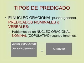 TIPOS DE PREDICADO
• El NÚCLEO ORACIONAL puede generar:
PREDICADOS NOMINALES o
VERBALES:
– Hablamos de un NÚCLEO ORACIONAL
NOMINAL (COPULATIVO) cuando tenemos:
VERBO COPULATIVO
(ser, estar y parecer) ATRIBUTO
+
 