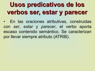 Usos predicativos de los
verbos ser, estar y parecer
• En las oraciones atributivas, construidas
con ser, estar y parecer, el verbo aporta
escaso contenido semántico. Se caracterizan
por llevar siempre atributo (ATRIB).
 