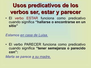 Usos predicativos de los
verbos ser, estar y parecer
• El verbo ESTAR funciona como predicativo
cuando significa “hallarse o encontrarse en un
sitio”
Estamos en casa de Luisa.
• El verbo PARECER funciona como predicativo
cuando significa “tener semejanza o parecido
con”:
Marta se parece a su madre.
 