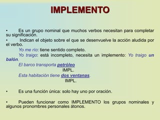IMPLEMENTO
• Es un grupo nominal que muchos verbos necesitan para completar
su significación.
• Indican el objeto sobre el que se desenvuelve la acción aludida por
el verbo.
Yo me río: tiene sentido completo.
Yo traigo: está incompleto, necesita un implemento: Yo traigo un
balón.
El barco transporta petróleo
IMPL.
Esta habitación tiene dos ventanas.
IMPL.
• Es una función única: solo hay uno por oración.
• Pueden funcionar como IMPLEMENTO los grupos nominales y
algunos pronombres personales átonos.
 