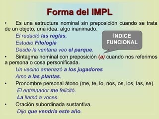 Forma del IMPL
• Es una estructura nominal sin preposición cuando se trata
de un objeto, una idea, algo inanimado.
Él redactó las reglas.
Estudio Filología
Desde la ventana veo el parque.
• Sintagma nominal con preposición (a) cuando nos referimos
a persona o cosa personificada.
Un vecino amenazó a los jugadores
Amo a las plantas.
• Pronombre personal átono (me, te, lo, nos, os, los, las, se).
El entrenador me felicitó.
La llamó a voces.
• Oración subordinada sustantiva.
Dijo que vendría este año.
ÍNDICE
FUNCIONAL
 