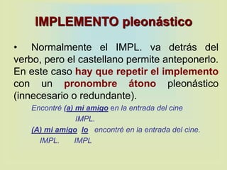 IMPLEMENTO pleonástico
• Normalmente el IMPL. va detrás del
verbo, pero el castellano permite anteponerlo.
En este caso hay que repetir el implemento
con un pronombre átono pleonástico
(innecesario o redundante).
Encontré (a) mi amigo en la entrada del cine
IMPL.
(A) mi amigo lo encontré en la entrada del cine.
IMPL. IMPL
 