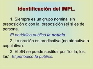 Identificación del IMPL.
1. Siempre es un grupo nominal sin
preposición o con la preposición (a) si es de
persona.
El periódico publicó la noticia.
2. La oración es predicativa (no atributiva o
copulativa).
3. El SN se puede sustituir por “lo, la, los,
las”. El periódico la publicó.
 