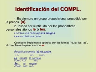 Identificación del COMPL.
1. Es siempre un grupo preposicional precedido por
la prepos. (a).
2. Puede ser sustituido por los pronombres
personales átonos le o les.
Escribió una carta (a) sus amigos.
Les escribió una carta.
Cuando el implemento aparece con las formas “lo, la, los, las”,
el complemento parece como se.
Regalé la cometa (a) mi padre.
N. Or. IMPL. COMPL.
Le regalé la cometa
COMPL. N.Or. IMPL
Se la regalé.
COMPL. IMPL. N.Or.
 