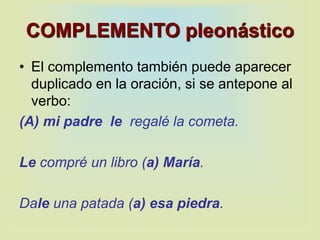 COMPLEMENTO pleonástico
• El complemento también puede aparecer
duplicado en la oración, si se antepone al
verbo:
(A) mi padre le regalé la cometa.
Le compré un libro (a) María.
Dale una patada (a) esa piedra.
 