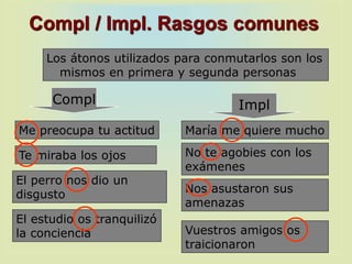 Me preocupa tu actitud
Compl / Impl. Rasgos comunes
Los átonos utilizados para conmutarlos son los
mismos en primera y segunda personas
Te miraba los ojos
El estudio os tranquilizó
la conciencia
El perro nos dio un
disgusto
María me quiere mucho
No te agobies con los
exámenes
Nos asustaron sus
amenazas
Vuestros amigos os
traicionaron
Compl Impl
 