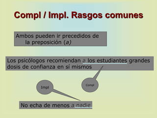 Compl / Impl. Rasgos comunes
Ambos pueden ir precedidos de
la preposición (a)
No echa de menos a nadie
Los psicólogos recomiendan a los estudiantes grandes
dosis de confianza en sí mismos
Compl
Impl
 
