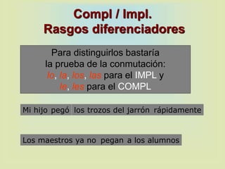 Compl / Impl.
Rasgos diferenciadores
Para distinguirlos bastaría
la prueba de la conmutación:
lo, la, los, las para el IMPL y
le, les para el COMPL
Los maestros ya no a los alumnospegan
Mi hijo los trozos del jarrón rápidamentepegó
 