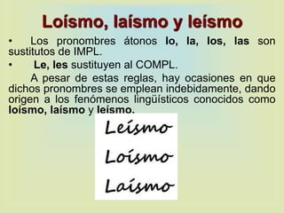 Loísmo, laísmo y leísmo
• Los pronombres átonos lo, la, los, las son
sustitutos de IMPL.
• Le, les sustituyen al COMPL.
A pesar de estas reglas, hay ocasiones en que
dichos pronombres se emplean indebidamente, dando
origen a los fenómenos lingüísticos conocidos como
loísmo, laísmo y leísmo.
 