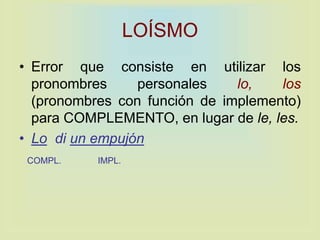 LOÍSMO
• Error que consiste en utilizar los
pronombres personales lo, los
(pronombres con función de implemento)
para COMPLEMENTO, en lugar de le, les.
• Lo di un empujón
COMPL. IMPL.
 