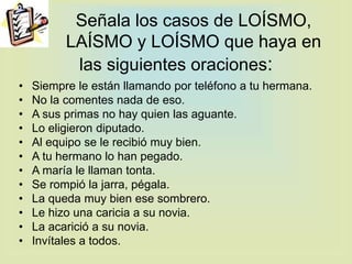 Señala los casos de LOÍSMO,
LAÍSMO y LOÍSMO que haya en
las siguientes oraciones:
• Siempre le están llamando por teléfono a tu hermana.
• No la comentes nada de eso.
• A sus primas no hay quien las aguante.
• Lo eligieron diputado.
• Al equipo se le recibió muy bien.
• A tu hermano lo han pegado.
• A maría le llaman tonta.
• Se rompió la jarra, pégala.
• La queda muy bien ese sombrero.
• Le hizo una caricia a su novia.
• La acarició a su novia.
• Invítales a todos.
 