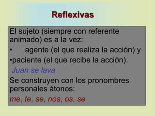 Reflexivas
El sujeto (siempre con referente
animado) es a la vez:
• agente (el que realiza la acción) y
•paciente (el que recibe la acción).
Juan se lava
Se construyen con los pronombres
personales átonos:
me, te, se, nos, os, se
 