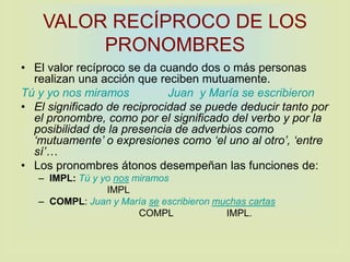 VALOR RECÍPROCO DE LOS
PRONOMBRES
• El valor recíproco se da cuando dos o más personas
realizan una acción que reciben mutuamente.
Tú y yo nos miramos Juan y María se escribieron
• El significado de reciprocidad se puede deducir tanto por
el pronombre, como por el significado del verbo y por la
posibilidad de la presencia de adverbios como
‘mutuamente’ o expresiones como ‘el uno al otro’, ‘entre
sí’…
• Los pronombres átonos desempeñan las funciones de:
– IMPL: Tú y yo nos miramos
IMPL
– COMPL: Juan y María se escribieron muchas cartas
COMPL IMPL.
 