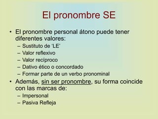 El pronombre SE
• El pronombre personal átono puede tener
diferentes valores:
– Sustituto de ‘LE’
– Valor reflexivo
– Valor recíproco
– Dativo ético o concordado
– Formar parte de un verbo pronominal
• Además, sin ser pronombre, su forma coincide
con las marcas de:
– Impersonal
– Pasiva Refleja
 