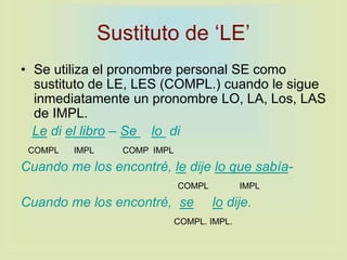 Sustituto de ‘LE’
• Se utiliza el pronombre personal SE como
sustituto de LE, LES (COMPL.) cuando le sigue
inmediatamente un pronombre LO, LA, Los, LAS
de IMPL.
Le di el libro – Se lo di
COMPL IMPL COMP IMPL
Cuando me los encontré, le dije lo que sabía-
COMPL IMPL
Cuando me los encontré, se lo dije.
COMPL. IMPL.
 