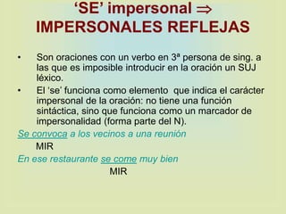 ‘SE’ impersonal 
IMPERSONALES REFLEJAS
• Son oraciones con un verbo en 3ª persona de sing. a
las que es imposible introducir en la oración un SUJ
léxico.
• El ‘se’ funciona como elemento que indica el carácter
impersonal de la oración: no tiene una función
sintáctica, sino que funciona como un marcador de
impersonalidad (forma parte del N).
Se convoca a los vecinos a una reunión
MIR
En ese restaurante se come muy bien
MIR
 