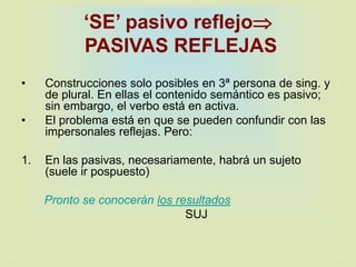 ‘SE’ pasivo reflejo
PASIVAS REFLEJAS
• Construcciones solo posibles en 3ª persona de sing. y
de plural. En ellas el contenido semántico es pasivo;
sin embargo, el verbo está en activa.
• El problema está en que se pueden confundir con las
impersonales reflejas. Pero:
1. En las pasivas, necesariamente, habrá un sujeto
(suele ir pospuesto)
Pronto se conocerán los resultados
SUJ
 