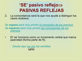‘SE’ pasivo reflejo
PASIVAS REFLEJAS
2. La concordancia será la que nos ayude a distinguir los
casos dudosos.
Se espera para muy pronto la concesión de los premios
Se esperan para muy pronto las concesiones de los
premios
• El ‘se’ funciona como un incremento verbal que marca
pasividad (forma parte de N).
Desde aquí se ven las estrellas
MPR
 