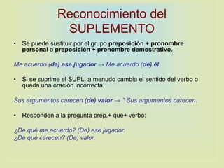Reconocimiento del
SUPLEMENTO
• Se puede sustituir por el grupo preposición + pronombre
personal o preposición + pronombre demostrativo.
Me acuerdo (de) ese jugador → Me acuerdo (de) él
• Si se suprime el SUPL. a menudo cambia el sentido del verbo o
queda una oración incorrecta.
Sus argumentos carecen (de) valor → * Sus argumentos carecen.
• Responden a la pregunta prep.+ qué+ verbo:
¿De qué me acuerdo? (De) ese jugador.
¿De qué carecen? (De) valor.
 