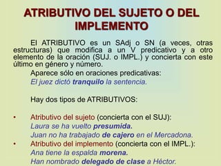 ATRIBUTIVO DEL SUJETO O DEL
IMPLEMENTO
El ATRIBUTIVO es un SAdj o SN (a veces, otras
estructuras) que modifica a un V predicativo y a otro
elemento de la oración (SUJ. o IMPL.) y concierta con este
último en género y número.
Aparece sólo en oraciones predicativas:
El juez dictó tranquilo la sentencia.
Hay dos tipos de ATRIBUTIVOS:
• Atributivo del sujeto (concierta con el SUJ):
Laura se ha vuelto presumida.
Juan no ha trabajado de cajero en el Mercadona.
• Atributivo del implemento (concierta con el IMPL.):
Ana tiene la espalda morena.
Han nombrado delegado de clase a Héctor.
 