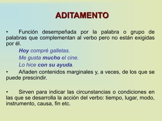 ADITAMENTO
• Función desempeñada por la palabra o grupo de
palabras que complementan al verbo pero no están exigidas
por él.
Hoy compré galletas.
Me gusta mucho el cine.
Lo hice con su ayuda.
• Añaden contenidos marginales y, a veces, de los que se
puede prescindir.
• Sirven para indicar las circunstancias o condiciones en
las que se desarrolla la acción del verbo: tiempo, lugar, modo,
instrumento, causa, fin etc.
 