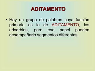 ADITAMENTO
• Hay un grupo de palabras cuya función
primaria es la de ADITAMENTO, los
adverbios, pero ese papel pueden
desempeñarlo segmentos diferentes.
 