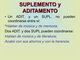 SUPLEMENTO y
ADITAMENTO
• Un ADIT. y un SUPL. no pueden
coordinarse entre sí:
*Hablan de música y de memoria.
Dos ADIT. y dos SUPL pueden coordinarse:
Hablan de música y de literatura;
Acabó con sus ahorros y con la herencia.
 