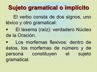 Sujeto gramatical o implícito
El verbo consta de dos signos, uno
léxico y otro gramatical:
 El lexema (raíz): verdadero Núcleo
de la Oración.
 Los morfemas flexivos: dentro de
éstos, los morfemas de número y de
persona constituyen el sujeto
gramatical.
 